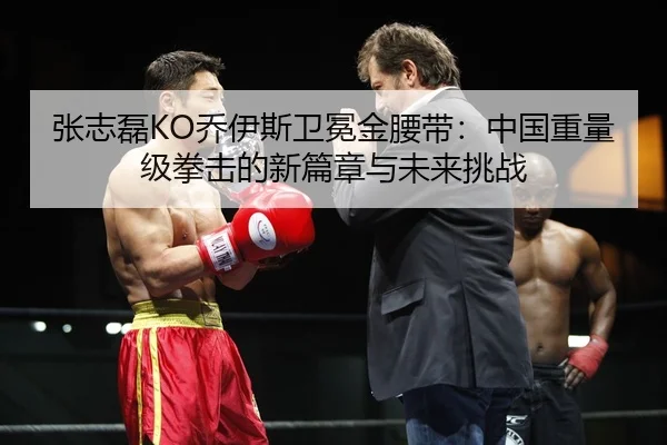 张志磊KO乔伊斯卫冕金腰带：中国重量级拳击的新篇章与未来挑战