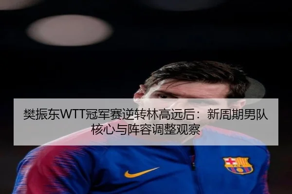 樊振东WTT冠军赛逆转林高远后：新周期男队核心与阵容调整观察
